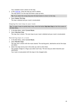 Page 85 
85 
 
Your complete route is shown on the map. 
2. In the route bar, press the stop you want to delete. 
The map zooms in to the stop and shows a pop-up menu. 
Tip: If you select the wrong stop press the back button to return to the map. 
3. Select Delete This Stop. 
The stop is deleted and your route is recalculated.   
Skipping the next stop on your route 
Tip: To make it easy to quickly skip a stop, move the button Skip Next Stop to the first screen of 
the Main Menu. 
1. In the Main Menu, select...
