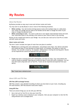 Page 86 
86 
 
About My Routes 
My Routes provides an easy way to save and retrieve routes and tracks. 
You may want to use My Routes in one or more of the following situations: 
 While working - Your job involves driving several routes with multiple stops on a daily basis. 
Your routes can change and you need to be flexible and be able to change the order of your 
stops or change the planned route.  
 While commuting to work - You want to add one or two regular stops between home and work. 
Your route back...