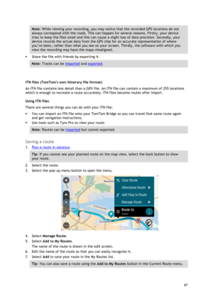 Page 87 
87 
 
Note: While viewing your recording, you may notice that the recorded GPS locations do not 
always correspond with the roads. This can happen for several reasons. Firstly, your device 
tries to keep the files small and this can cause a slight loss of data precision. Secondly, your 
device records the actual data from the GPS chip for an accurate representation of where 
you’ve been, rather than what you see on your screen. Thirdly, the software with which you 
view the recording may have the maps...