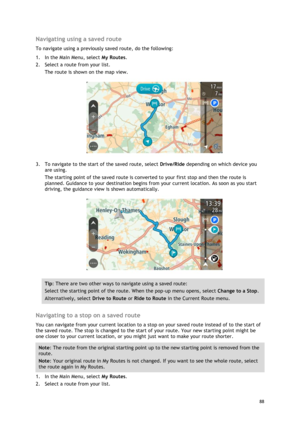 Page 88 
88 
 
Navigating using a saved route 
To navigate using a previously saved route, do the following: 
1. In the Main Menu, select My Routes. 
2. Select a route from your list. 
The route is shown on the map view. 
 
3. To navigate to the start of the saved route, select Drive/Ride depending on which device you 
are using. 
The starting point of the saved route is converted to your first stop and then the route is 
planned. Guidance to your destination begins from your current location. As soon as you...