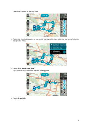 Page 89 
89 
 
The route is shown on the map view. 
 
3. Select the stop that you want to use as your starting point, then select the pop-up menu button 
to open the menu. 
 
4. Select Start Route From Here. 
Your route is calculated from the new starting point. 
 
5. Select Drive/Ride.  