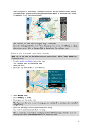 Page 90 
90 
 
The starting point of your route is converted to your first stop and then the route is planned 
from your current location. Guidance to your destination begins. As soon as you start driving, 
the guidance view is shown automatically. 
 
Tip: There are two other ways to navigate using a saved route: 
Select the starting point of the route. When the pop-up menu opens, select Change to a Stop. 
Alternatively, select Drive to Route or Ride to Route in the Current Route menu. 
 
Adding a stop to a...