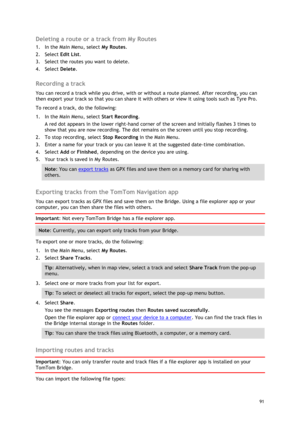Page 91 
91 
 
Deleting a route or a track from My Routes 
1. In the Main Menu, select My Routes. 
2. Select Edit List. 
3. Select the routes you want to delete. 
4. Select Delete.  
Recording a track 
You can record a track while you drive, with or without a route planned. After recording, you can 
then export your track so that you can share it with others or view it using tools such as Tyre Pro. 
To record a track, do the following: 
1. In the Main Menu, select Start Recording. 
A red dot appears in the...