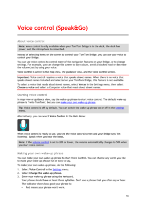 Page 93 
93 
 
About voice control 
Note: Voice control is only available when your TomTom Bridge is in the dock, the dock has 
power, and the microphone is connected. 
Instead of selecting items on the screen to control your TomTom Bridge, you can use your voice to 
control your Bridge. 
You can use voice control to control many of the navigation features on your Bridge, or to change 
settings. For example, you can change the screen to day colours, avoid a blocked road or decrease 
the volume just by using...