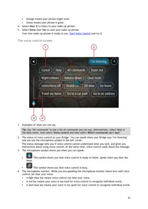 Page 94 
94 
 
 Orange means your phrase might work. 
 Green means your phrase is good. 
4. Select Hear it to listen to your wake-up phrase. 
5. Select Done then Yes to save your wake-up phrase. 
Your new wake-up phrase is ready to use. Start Voice Control and try it.  
The voice control screen 
 
1. Examples of what you can say.  
Tip: Say All commands to see a list of commands you can say. Alternatively, select Help in 
the Main menu, then select Voice control and then select Which commands can I say?. 
2....