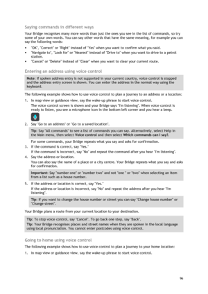 Page 96 
96 
 
Saying commands in different ways 
Your Bridge recognises many more words than just the ones you see in the list of commands, so try 
some of your own words. You can say other words that have the same meaning, for example you can 
say the following words: 
 OK, Correct or Right instead of Yes when you want to confirm what you said. 
 Navigate to, Look for or Nearest instead of Drive to when you want to drive to a petrol 
station. 
 Cancel or Delete instead of Clear when you want to clear your...