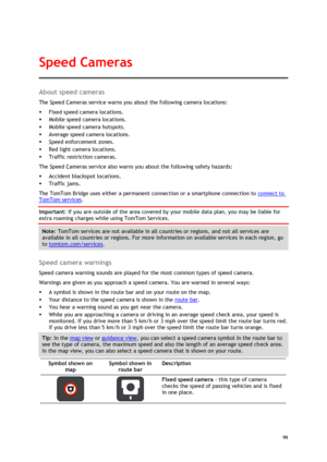 Page 99 
99 
 
About speed cameras 
The Speed Cameras service warns you about the following camera locations: 
 Fixed speed camera locations. 
 Mobile speed camera locations. 
 Mobile speed camera hotspots. 
 Average speed camera locations. 
 Speed enforcement zones. 
 Red light camera locations. 
 Traffic restriction cameras. 
The Speed Cameras service also warns you about the following safety hazards: 
 Accident blackspot locations. 
 Traffic jams. 
The TomTom Bridge uses either a permanent...