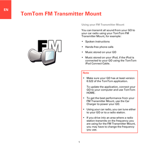 Page 1TomTom FM Transmitter Mount
1
EN
TomTom FM 
Transmitter 
MountUsing your FM Transmitter Mount
You can transmit all sound from your GO to 
your car radio using your TomTom FM 
Transmitter Mount, for example:
• Spoken instructions
• Hands-free phone calls
• Music stored on your GO
• Music stored on your iPod, if the iPod is 
connected to your GO using the TomTom 
iPod Connect Cable.
Note
• Make sure your GO has at least version 
6.522 of the TomTom application. 
To update the application, connect your 
GO...