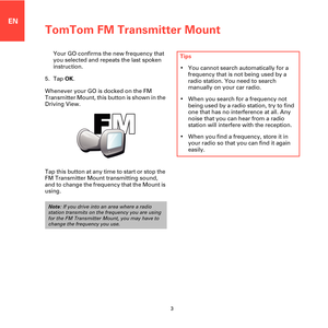 Page 3TomTom FM Transmitter Mount
3
EN
Your GO confirms the new frequency that 
you selected and repeats the last spoken 
instruction.
5. Tap OK.
Whenever your GO is docked on the FM 
Transmitter Mount, this button is shown in the 
Driving View.
Tap this button at any time to start or stop the 
FM Transmitter Mount transmitting sound, 
and to change the frequency that the Mount is 
using. 
Note: If you drive into an area where a radio 
station transmits on the frequency you are using 
for the FM Transmitter...