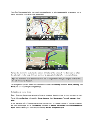 Page 1717 
 
 
 
Your TomTom device helps you reach your destination as quickly as possible by showing you a 
faster alternative route when one is available.  
 
 
 
To take the alternative route, tap the balloon at the top of the screen. If you dont want to follow 
the alternative route, keep driving to continue to receive instructions for your original route. 
Tip: The alternative route disappears when it is no longer faster than your original route or it is 
too late for you to choose it.  
To change how you...