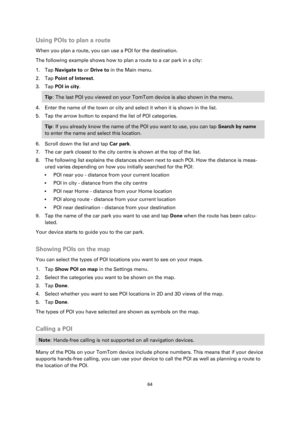 Page 6464 
 
 
 
Using POIs to plan a route 
When you plan a route, you can use a POI for the destination. 
The following example shows how to plan a route to a car park in a city: 
1. Tap Navigate to or Drive to in the Main menu. 
2. Tap Point of Interest. 
3. Tap POI in city. 
Tip: The last POI you viewed on your TomTom device is also shown in the menu. 
4. Enter the name of the town or city and select it when it is shown in the list. 
5. Tap the arrow button to expand the list of POI categories. 
Tip: If you...