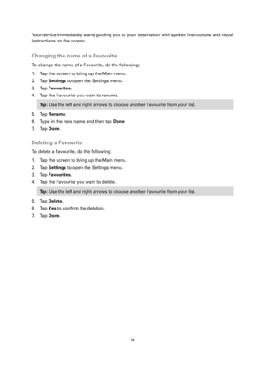 Page 7474 
 
 
 
Your device immediately starts guiding you to your destination with spoken instructions and visual 
instructions on the screen.  
Changing the name of a Favourite 
To change the name of a Favourite, do the following: 
1. Tap the screen to bring up the Main menu. 
2. Tap Settings to open the Settings menu. 
3. Tap Favourites. 
4. Tap the Favourite you want to rename. 
Tip: Use the left and right arrows to choose another Favourite from your list. 
5. Tap Rename. 
6. Type in the new name and then...