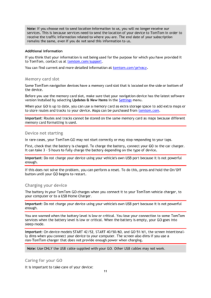 Page 1111 
 
 
 
Note: If you choose not to send location information to us, you will no longer receive our 
services. This is because services need to send the location of your device to TomTom in order to 
receive the traffic information related to where you are. The end date of your subscription 
remains the same, even if you do not send this information to us. 
Additional information 
If you think that your information is not being used for the purpose for which you have provided it 
to TomTom, contact us...