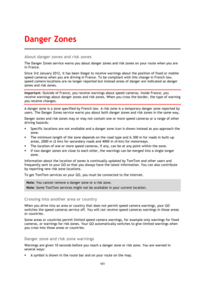 Page 101101 
 
 
 
About danger zones and risk zones 
The Danger Zones service warns you about danger zones and risk zones on your route when you are 
in France. 
Since 3rd January 2012, it has been illegal to receive warnings about the position of fixed or mobile 
speed cameras when you are driving in France. To be compliant with this change in French law, 
speed camera locations are no longer reported but instead areas of danger are indicated as danger 
zones and risk zones. 
Important: Outside of France, you...