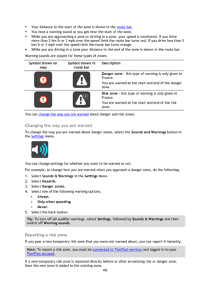 Page 102102 
 
 
 
 Your distance to the start of the zone is shown in the route bar.  
 You hear a warning sound as you get near the start of the zone. 
 While you are approaching a zone or driving in a zone, your speed is monitored. If you drive 
more than 5 km/h or 3 mph over the speed limit the route bar turns red. If you drive less than 5 
km/h or 3 mph over the speed limit the route bar turns orange. 
 While you are driving in a zone your distance to the end of the zone is shown in the route bar....