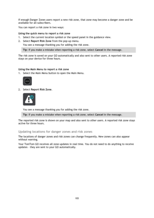 Page 103103 
 
 
 
If enough Danger Zones users report a new risk zone, that zone may become a danger zone and be 
available for all subscribers. 
You can report a risk zone in two ways: 
Using the quick menu to report a risk zone 
1. Select the current location symbol or the speed panel in the guidance view. 
2. Select Report Risk Zone from the pop-up menu. 
You see a message thanking you for adding the risk zone. 
Tip: If you make a mistake when reporting a risk zone, select Cancel in the message. 
The risk...