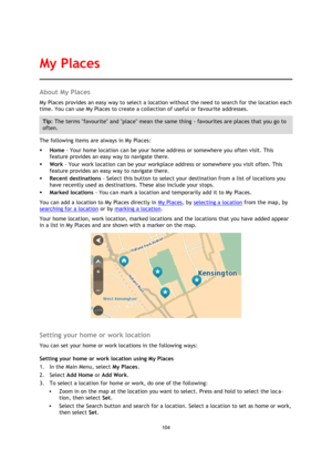 Page 104104 
 
 
 
About My Places 
My Places provides an easy way to select a location without the need to search for the location each 
time. You can use My Places to create a collection of useful or favourite addresses. 
Tip: The terms favourite and place mean the same thing - favourites are places that you go to 
often. 
The following items are always in My Places: 
 Home - Your home location can be your home address or somewhere you often visit. This 
feature provides an easy way to navigate there. 
 Work...