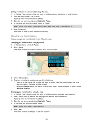 Page 105105 
 
 
 
Setting your home or work location using the map 
1. In the Map View, move the map and zoom in until you can see your home or work location. 
2. Press and hold to select the location. 
A pop-up menu shows the nearest address. 
1. Open the pop-up menu and select Add to My Places. 
2. In the name bar, enter the name Home or Work. 
Note: Home must have a capital letter H and Work must have a capital letter W. 
3. Save the location. 
Your home or work location is shown on the map.  
Changing your...