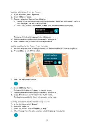 Page 106106 
 
 
 
Adding a location from My Places 
1. In the Main Menu, select My Places. 
2. Select Add a new place. 
3. To select a location, do one of the following: 
 Zoom in on the map at the location you want to select. Press and hold to select the loca-
tion, then select the add location symbol. 
 Search for a location. Select Show on Map, then select the add location symbol. 
 
The name of the location appears in the edit screen. 
4. Edit the name of the location so you can easily recognise it. 
5....