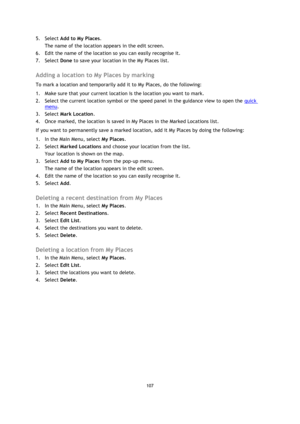 Page 107107 
 
 
 
5. Select Add to My Places. 
The name of the location appears in the edit screen. 
6. Edit the name of the location so you can easily recognise it. 
7. Select Done to save your location in the My Places list.  
Adding a location to My Places by marking 
To mark a location and temporarily add it to My Places, do the following: 
1. Make sure that your current location is the location you want to mark. 
2. Select the current location symbol or the speed panel in the guidance view to open the...