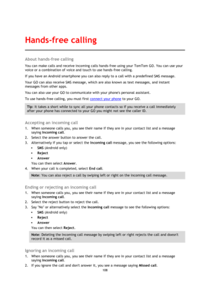 Page 108108 
 
 
 
About hands-free calling 
You can make calls and receive incoming calls hands-free using your TomTom GO. You can use your 
voice or a combination of voice and touch to use hands-free calling. 
If you have an Android smartphone you can also reply to a call with a predefined SMS message. 
Your GO can also receive SMS message, which are also known as text messages, and instant 
messages from other apps. 
You can also use your GO to communicate with your phones personal assistant. 
To use...