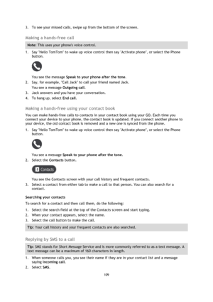 Page 109109 
 
 
 
3. To see your missed calls, swipe up from the bottom of the screen.  
Making a hands-free call 
Note: This uses your phones voice control. 
1. Say Hello TomTom to wake up voice control then say Activate phone, or select the Phone 
button. 
 
You see the message Speak to your phone after the tone. 
2. Say, for example, Call Jack to call your friend named Jack. 
You see a message Outgoing call. 
3. Jack answers and you have your conversation. 
4. To hang up, select End call.  
Making a...