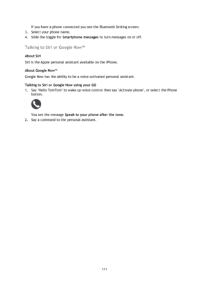 Page 111111 
 
 
 
If you have a phone connected you see the Bluetooth Setting screen.  
3. Select your phone name. 
4. Slide the toggle for Smartphone messages to turn messages on or off.  
Talking to Siri or Google Now™ 
About Siri 
Siri is the Apple personal assistant available on the IPhone. 
About Google NowTM 
Google Now has the ability to be a voice-activated personal assistant. 
Talking to Siri or Google Now using your GO 
1. Say Hello TomTom to wake up voice control then say Activate phone, or select...