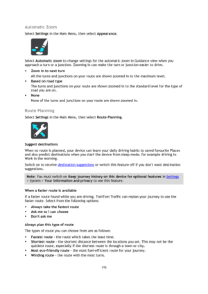 Page 115115 
 
 
 
Automatic Zoom 
Select Settings in the Main Menu, then select Appearance. 
 
Select Automatic zoom to change settings for the automatic zoom in Guidance view when you 
approach a turn or a junction. Zooming in can make the turn or junction easier to drive. 
 Zoom in to next turn 
All the turns and junctions on your route are shown zoomed in to the maximum level. 
 Based on road type 
The turns and junctions on your route are shown zoomed in to the standard level for the type of 
road you are...