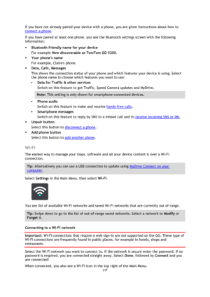 Page 117117 
 
 
 
If you have not already paired your device with a phone, you are given instructions about how to 
connect a phone. 
If you have paired at least one phone, you see the Bluetooth settings screen with the following 
information: 
 Bluetooth friendly name for your device 
For example Now discoverable as TomTom GO 5200. 
 Your phones name 
For example, Claires phone. 
 Data, Calls, Messages 
This shows the connection status of your phone and which features your device is using. Select 
the phone...