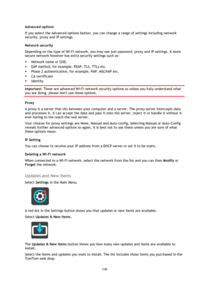 Page 118118 
 
 
 
Advanced options 
If you select the Advanced options button, you can change a range of settings including network 
security, proxy and IP settings. 
Network security 
Depending on the type of Wi-Fi network, you may see just password, proxy and IP settings. A more 
secure network however has extra security settings such as: 
 Network name or SSID. 
 EAP method, for example, PEAP, TLS, TTLs etc. 
 Phase 2 authentication, for example, PAP, MSCHAP etc. 
 CA certificate 
 Identity 
Important:...