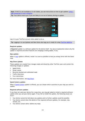 Page 119119 
 
 
 
Note: If Wi-Fi is not available or is not stable, you see instructions on how to get updates using a 
USB connection to your computer. 
Tip: Your device warns you if you are likely to run out of battery during an update. 
 
Log in to your TomTom account when asked to do so. 
Tip: Logging in to use Updates and New Items also logs you in ready for using TomTom MyDrive. 
Required updates 
A Required update is a software update for the device itself. You see an explanation about why the 
update is...