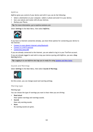 Page 120120 
 
 
 
MyDrive 
MyDrive gives you control of your device and with it you can do the following: 
 Select a destination on your computer, tablet or phone and send it to your device. 
 Sync your places and routes with all your devices. 
 Backup your Places. 
Tip: For more information, go to mydrive.tomtom.com 
Select Settings in the Main Menu, then select MyDrive.  
 
If you have no internet connection already, you have three options for connecting your device to 
the internet: 
 Connect to your...