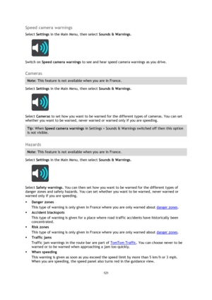 Page 121121 
 
 
 
Speed camera warnings 
Select Settings in the Main Menu, then select Sounds & Warnings.  
 
Switch on Speed camera warnings to see and hear speed camera warnings as you drive.   
Cameras 
Note: This feature is not available when you are in France. 
Select Settings in the Main Menu, then select Sounds & Warnings.  
 
Select Cameras to set how you want to be warned for the different types of cameras. You can set 
whether you want to be warned, never warned or warned only if you are speeding....