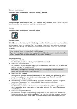 Page 122122 
 
 
 
Screen touch sounds 
Select Settings in the Main Menu, then select Sounds & Warnings.  
 
Switch on Screen touch sounds to hear a click when you select an item or touch a button. The click 
sound means that your selection or touch has been understood.  
Voices 
Select Settings in the Main Menu, then select Voices.  
 
Choosing a voice 
Select Choose a voice to change the voice that gives spoken directions and other route instructions. 
A wide range of voices are available. There are computer...