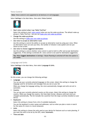 Page 123123 
 
 
 
Voice Control 
Note: Voice control is not supported on all devices or in all languages. 
Select Settings in the Main Menu, then select Voice Control. 
 
 Start voice control when I say Hello TomTom 
Select this setting to start voice control when you say the wake-up phrase. The default wake-up 
phrase is Hello TomTom, but you can make your own wake-up phrase. 
 Change the wake-up phrase 
Use this setting to make your own wake-up phrase. 
 Use voice to accept an alternative route 
Use this...