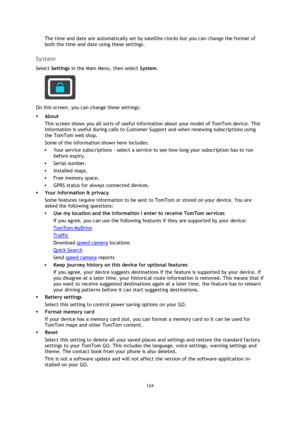Page 124124 
 
 
 
The time and date are automatically set by satellite clocks but you can change the format of 
both the time and date using these settings.  
System 
Select Settings in the Main Menu, then select System.  
 
On this screen, you can change these settings: 
 About 
This screen shows you all sorts of useful information about your model of TomTom device. This 
information is useful during calls to Customer Support and when renewing subscriptions using 
the TomTom web shop. 
Some of the information...