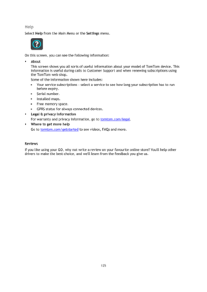 Page 125125 
 
 
 
Help 
Select Help from the Main Menu or the Settings menu. 
 
On this screen, you can see the following information: 
 About 
This screen shows you all sorts of useful information about your model of TomTom device. This 
information is useful during calls to Customer Support and when renewing subscriptions using 
the TomTom web shop. 
Some of the information shown here includes: 
 Your service subscriptions - select a service to see how long your subscription has to run 
before expiry. 
...
