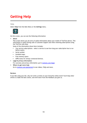 Page 126126 
 
 
 
Help 
Select Help from the Main Menu or the Settings menu. 
 
On this screen, you can see the following information: 
 About 
This screen shows you all sorts of useful information about your model of TomTom device. This 
information is useful during calls to Customer Support and when renewing subscriptions using 
the TomTom web shop. 
Some of the information shown here includes: 
 Your service subscriptions - select a service to see how long your subscription has to run 
before expiry. 
...