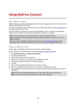 Page 128128 
 
 
 
About MyDrive Connect 
MyDrive Connect is a desktop-based application that lets you manage your TomTom account and the 
devices associated with your account. 
You dont need MyDrive connect to keep your GO up to date. When you have a Wi-Fi connection you 
can update you device over Wi-Fi. 
If you are unable to connect to the internet using Bluetooth or Wi-Fi or prefer to use a different 
method, you can connect to the internet using a USB connection to a computer. 
Note: You can associate up to...