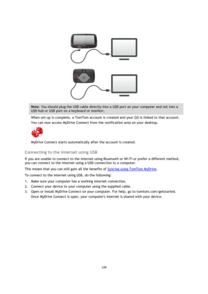 Page 129129 
 
 
 
 
 
Note: You should plug the USB cable directly into a USB port on your computer and not into a 
USB hub or USB port on a keyboard or monitor. 
When set-up is complete, a TomTom account is created and your GO is linked to that account. 
You can now access MyDrive Connect from the notification area on your desktop. 
 
MyDrive Connect starts automatically after the account is created.   
Connecting to the internet using USB 
If you are unable to connect to the internet using Bluetooth or Wi-Fi...