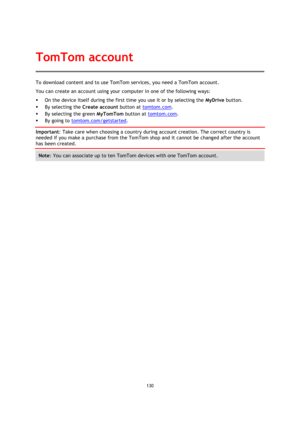 Page 130130 
 
 
 
To download content and to use TomTom services, you need a TomTom account. 
You can create an account using your computer in one of the following ways: 
 On the device itself during the first time you use it or by selecting the MyDrive button. 
 By selecting the Create account button at tomtom.com. 
 By selecting the green MyTomTom button at tomtom.com. 
 By going to tomtom.com/getstarted. 
Important: Take care when choosing a country during account creation. The correct country is 
needed...
