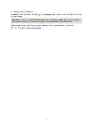 Page 1414 
 
 
 
 Tether or Bluetooth Tether 
The PAN function is probably already in your phones Operating System, or you can download an app 
to create a PAN. 
Note: Some mobile service providers dont allow their users to use a PAN. If your phone doesnt 
have the PAN function, you should contact your service provider for more information. 
Please check the user guide for your phone if you are having trouble finding the settings. 
For more help, go to tomtom.com/connect.  