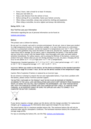 Page 132132 
 
 
 
 Every 2 hours, take a break for at least 10 minutes. 
 Keep your seat belts on. 
 Keep a safe distance from the vehicle in front. 
 Before setting off on a motorbike, fasten your helmet correctly. 
 When riding a motorbike, always wear protective clothing and equipment. 
 When riding a motorbike, be extra vigilant and always ride defensively.  
Rating: DC5V, 1.2A 
How TomTom uses your information 
Information regarding the use of personal information can be found at:...
