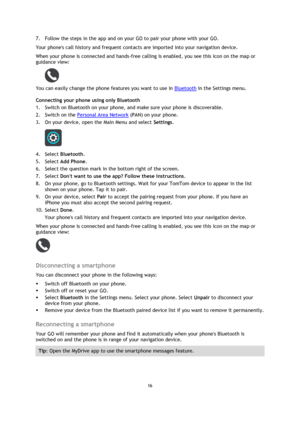 Page 1616 
 
 
 
7. Follow the steps in the app and on your GO to pair your phone with your GO. 
Your phones call history and frequent contacts are imported into your navigation device. 
When your phone is connected and hands-free calling is enabled, you see this icon on the map or 
guidance view: 
 
You can easily change the phone features you want to use in Bluetooth in the Settings menu. 
Connecting your phone using only Bluetooth 
1. Switch on Bluetooth on your phone, and make sure your phone is...