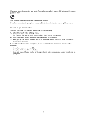 Page 1717 
 
 
 
When your phone is connected and hands-free calling is enabled, you see this button on the map or 
guidance view: 
 
Your GO syncs your call history and phone contacts again. 
If you lose connection to your phone you see a Bluetooth symbol on the map or guidance view.  
Unable to get a connection 
To check the connection status of your phone, do the following: 
1. Select Bluetooth in the Settings menu. 
The features that are currently connected are listed next to your phone.  
2. If no features...