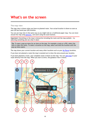 Page 1818 
 
 
 
The map view 
The map view is shown when you have no planned route. Your actual location is shown as soon as 
your GO has found your GPS location. 
You can use map view in the same way as you might look at a traditional paper map. You can move 
around the map using gestures, and zoom using the zoom buttons. 
Important: Everything on the map is interactive including the route and the map symbols - try 
selecting something and see what it does! 
Tip: To open a pop-up menu for an item on the map,...