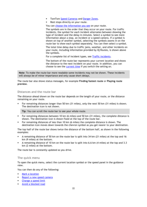 Page 2222 
 
 
 
 TomTom Speed Cameras and Danger Zones. 
 Rest stops directly on your route. 
You can choose the information you see on your route. 
The symbols are in the order that they occur on your route. For traffic 
incidents, the symbol for each incident alternates between showing the 
type of incident and the delay in minutes. Select a symbol to see more 
information about a stop, an incident or a speed camera. If a symbol is 
shown on top of another symbol, selecting the symbols zooms in on the...