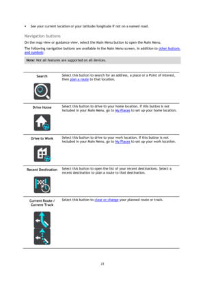 Page 2323 
 
 
 
 See your current location or your latitude/longitude if not on a named road.  
Navigation buttons 
On the map view or guidance view, select the Main Menu button to open the Main Menu. 
The following navigation buttons are available in the Main Menu screen, in addition to other buttons 
and symbols: 
Note: Not all features are supported on all devices. 
 
Search 
 
 
Select this button to search for an address, a place or a Point of Interest, 
then plan a route to that location. 
Drive Home...