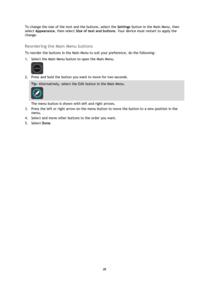 Page 2828 
 
 
 
To change the size of the text and the buttons, select the Settings button in the Main Menu, then 
select Appearance, then select Size of text and buttons. Your device must restart to apply the 
change.  
Reordering the Main Menu buttons 
To reorder the buttons in the Main Menu to suit your preference, do the following: 
1. Select the Main Menu button to open the Main Menu.  
 
2. Press and hold the button you want to move for two seconds. 
Tip: Alternatively, select the Edit button in the Main...