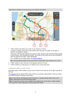 Page 3131 
 
 
 
Tip: Select an incident on the map to see more detailed information. 
 
1. Traffic incident that affects your route in your direction of travel. 
A symbol or number at the start of the incident shows the type of incident or the delay in 
minutes, for example 5 minutes.  
The colour of the incident indicates the speed of traffic relative to the maximum allowed speed 
at that location, with red being the slowest. The stripes on the traffic jam are also animated to 
show the speed of the traffic,...